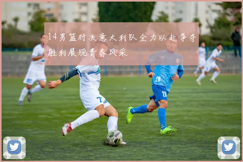 14男篮对决意大利队全力以赴争夺胜利展现青春风采