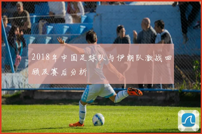 2018年中国足球队与伊朗队激战回顾及赛后分析