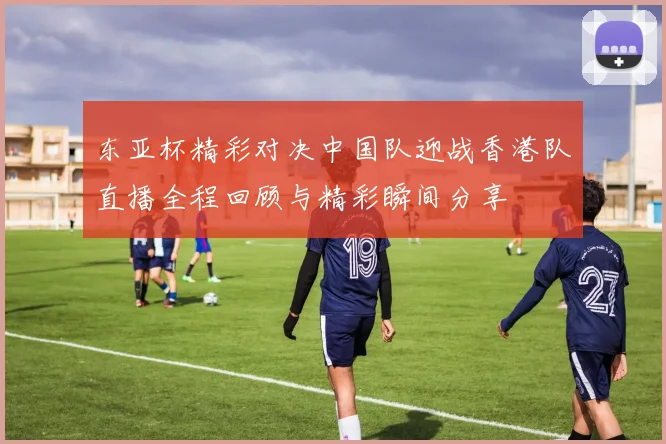 东亚杯精彩对决中国队迎战香港队直播全程回顾与精彩瞬间分享