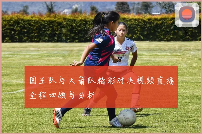 国王队与火箭队精彩对决视频直播全程回顾与分析