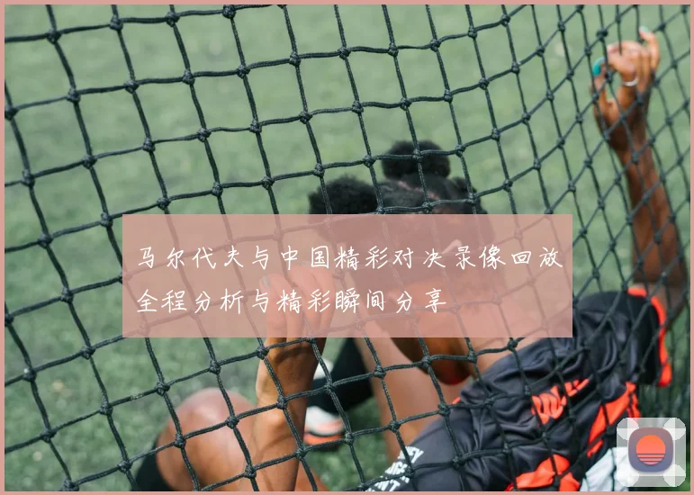 马尔代夫与中国精彩对决录像回放全程分析与精彩瞬间分享