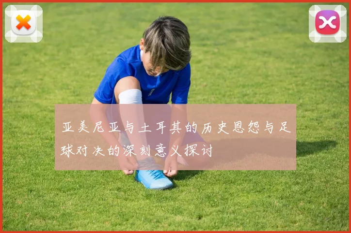 亚美尼亚与土耳其的历史恩怨与足球对决的深刻意义探讨
