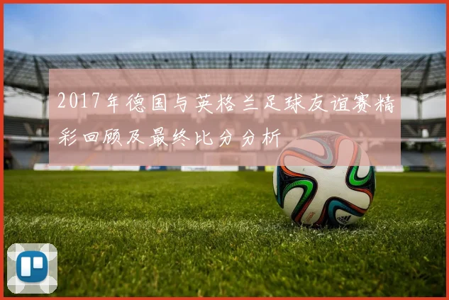 2017年德国与英格兰足球友谊赛精彩回顾及最终比分分析