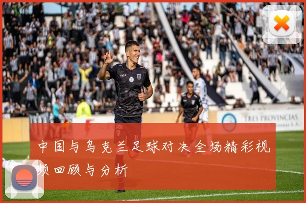 中国与乌克兰足球对决全场精彩视频回顾与分析