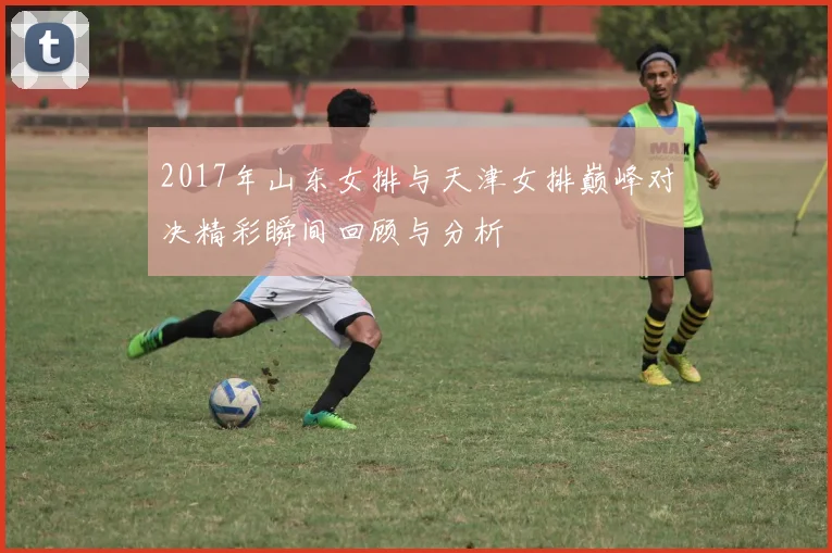 2017年山东女排与天津女排巅峰对决精彩瞬间回顾与分析