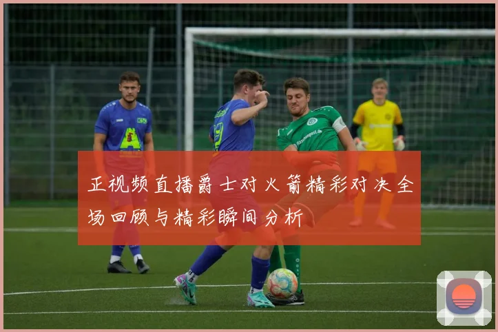 正视频直播爵士对火箭精彩对决全场回顾与精彩瞬间分析