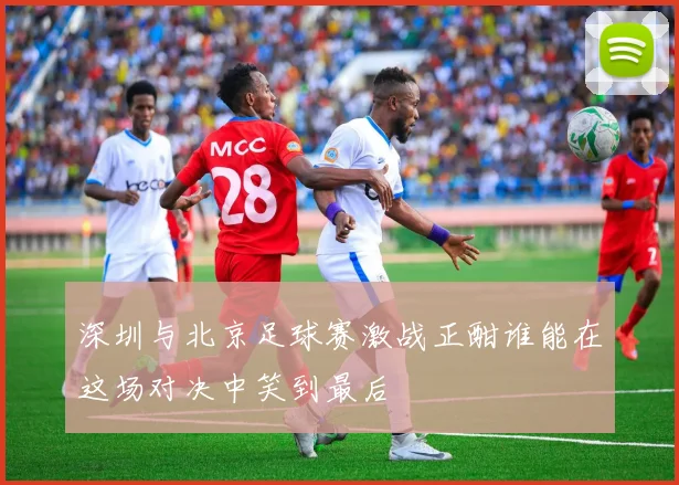 深圳与北京足球赛激战正酣谁能在这场对决中笑到最后
