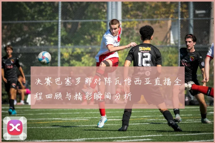 决赛巴塞罗那对阵瓦伦西亚直播全程回顾与精彩瞬间分析
