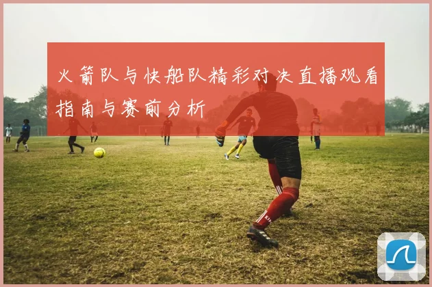 火箭队与快船队精彩对决直播观看指南与赛前分析