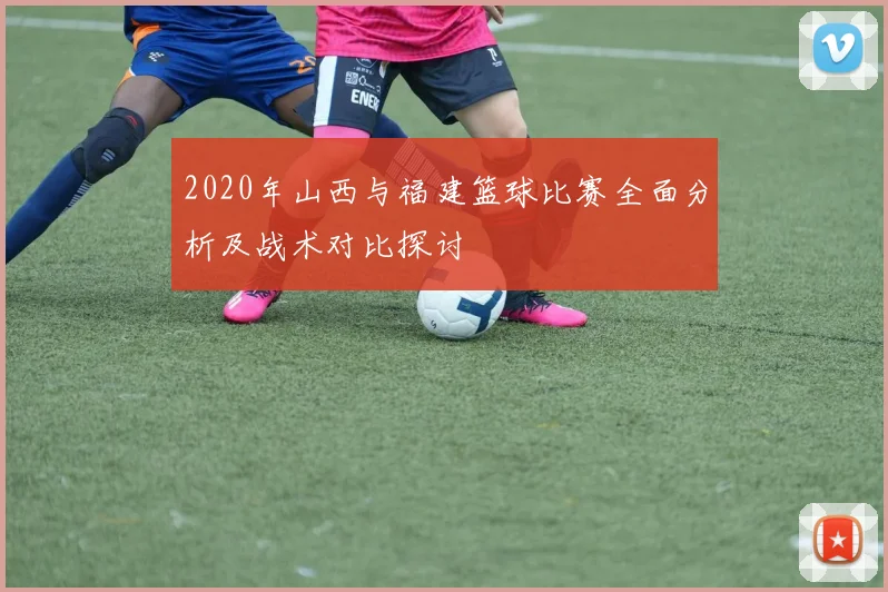 2020年山西与福建篮球比赛全面分析及战术对比探讨