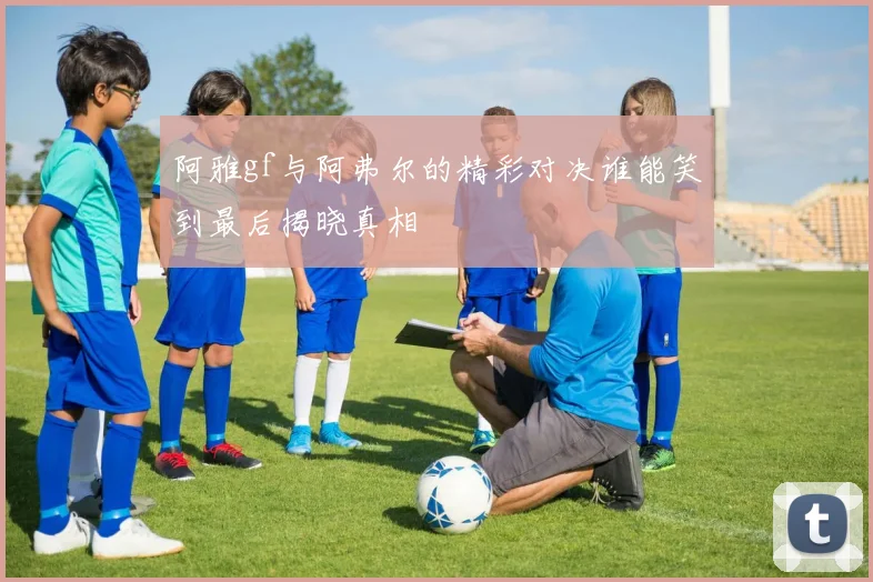 阿雅gf与阿弗尔的精彩对决谁能笑到最后揭晓真相