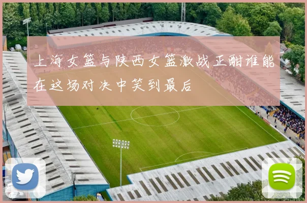 上海女篮与陕西女篮激战正酣谁能在这场对决中笑到最后