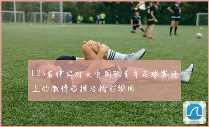 U23菲律宾对决中国队青年足球赛场上的激情碰撞与精彩瞬间