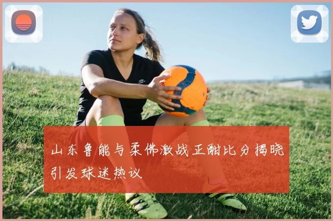 山东鲁能与柔佛激战正酣比分揭晓引发球迷热议