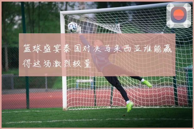 篮球盛宴泰国对决马来西亚谁能赢得这场激烈较量