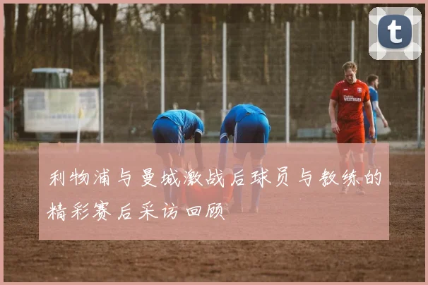 利物浦与曼城激战后球员与教练的精彩赛后采访回顾