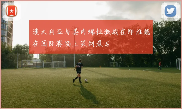 澳大利亚与委内瑞拉激战在即谁能在国际赛场上笑到最后
