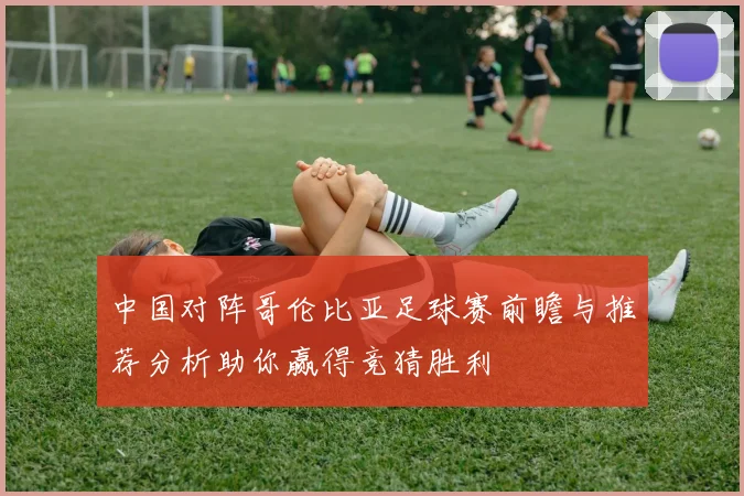 中国对阵哥伦比亚足球赛前瞻与推荐分析助你赢得竞猜胜利