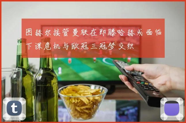 图赫尔接管曼联在即滕哈赫或面临下课危机与欧冠三冠梦交织