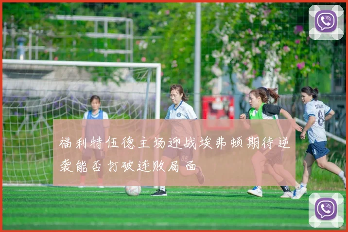 福利特伍德主场迎战埃弗顿期待逆袭能否打破连败局面