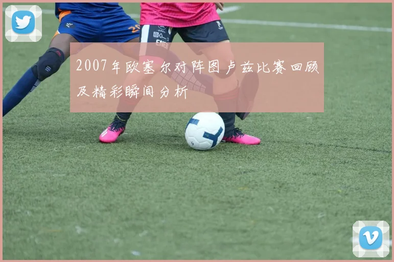 2007年欧塞尔对阵图卢兹比赛回顾及精彩瞬间分析