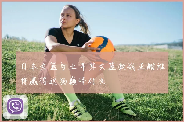 日本女篮与土耳其女篮激战正酣谁将赢得这场巅峰对决