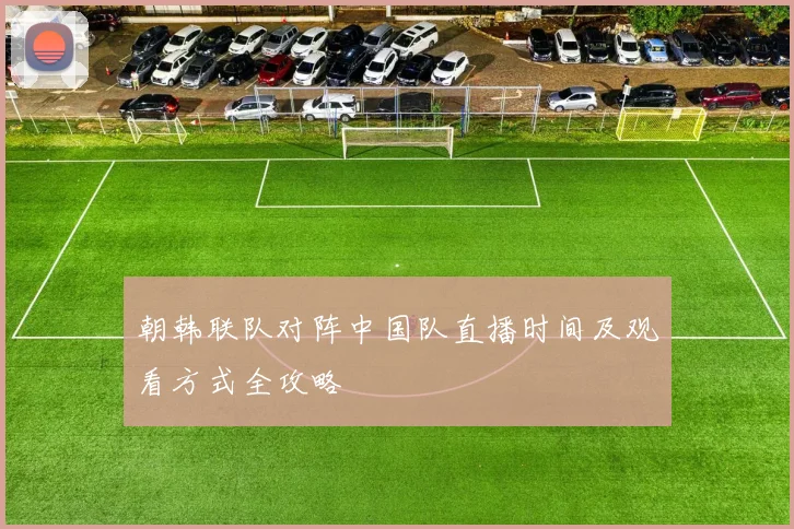 朝韩联队对阵中国队直播时间及观看方式全攻略