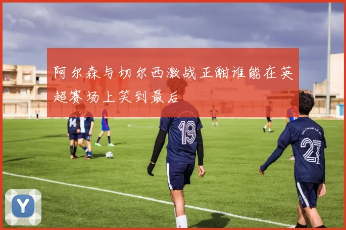 阿尔森与切尔西激战正酣谁能在英超赛场上笑到最后