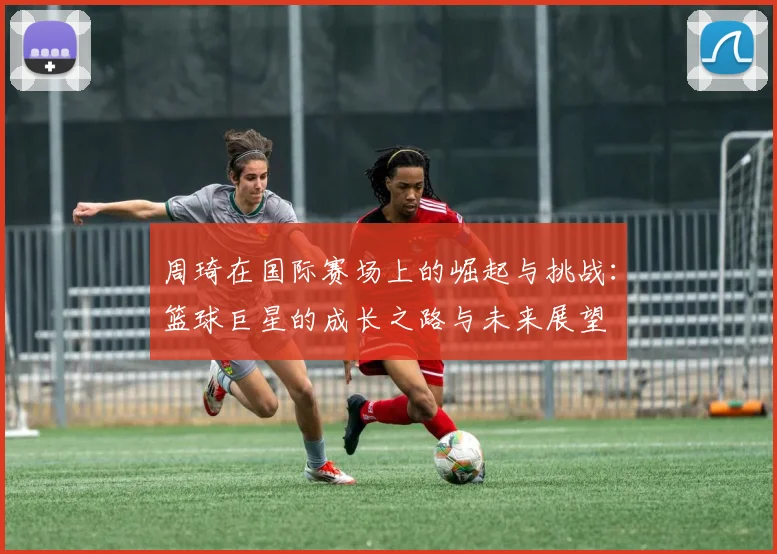 周琦在国际赛场上的崛起与挑战：篮球巨星的成长之路与未来展望